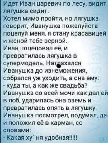 Идет Иван царевич по лесу видит лягушка сидит Хотел мимо пройти но лягушка говорит Иванушка пожалуйста поцелуй меня я стану красавицей и женой тебе верной Иван поцеловал её и превратилась лягушка в супермодель Нативхался Иванушка до изнеможения собрался уж уходить в она ему куда ты а как же свадьба Иванушка со всей мочи как дал ей в лоб ударилась она оаемь и превратилась опять в лягушку Иванушка п