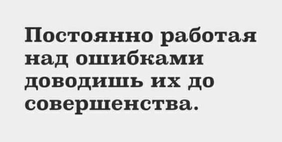 Постоянно работая над ошибками доводишь их до совершенства
