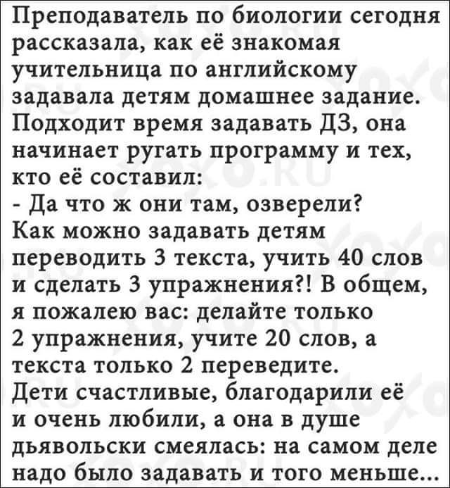 Преподаватель ПО биологии СЕГОДНЯ рассказала как её знакомая учительница по английскому задавала детям домашнее задание Подходит время задавать ДЗ она начинает ругать ПРОГРЗММУ и тех КТО ее составил Да ЧТО Ж они там озверели Как МОЖНО задавать детям переводить 3 текста учить 40 слов и сделать 3 упражнения В общем я пожалею вас делайте только 2 упражнения учите 20 слов а текста ТОЛЬКО 2 переведите 