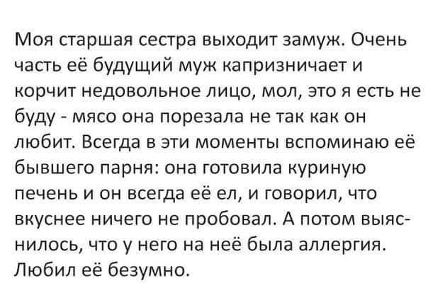 Моя старшая сестра выходит замуж Очень часть её Будущий муж капризничает и корчит недовольное лицо мол это я есть не буду мясо она порезала не так как он любит Всегда в эти моменты вспоминаю её бывшего парня она готовила куриную печень и он всегда её ел и говорил что вкуснее ничего не пробовал А потом выяс нилось что у него на неё была аллергия Любил её безумно