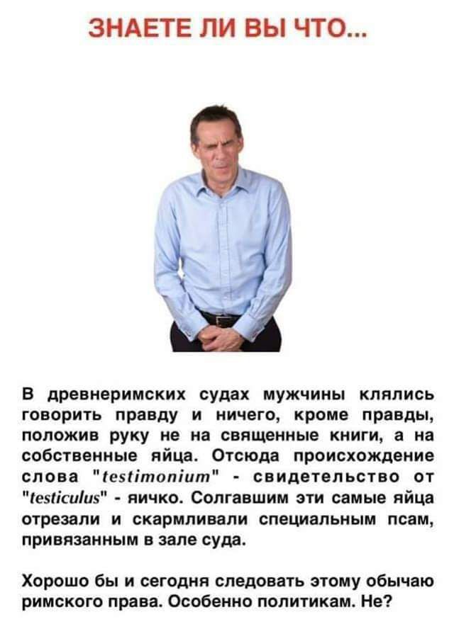 ЗНАЕТЕ ЛИ ВЫ ЧТО В древнеримских судах мужчины клялись говорить приду и ничего кроме прнвды положив руку не ип священные книги а на собственные яйце Отсюда происхождение слова впітппіпт спидетвльстпо от езіісиіпз яичко Солгяешии спи самые яйца огрезели и скармливали специальным псом привязанным в зале сущ Хорошо бы и сегодня спадовать этому обычаю римского права Особенно политикам Нв