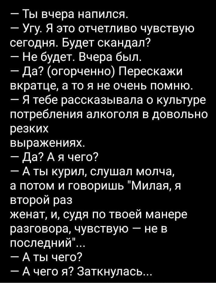 Ты вчера напился Угу Я это отчетливо чувствую сегодня Будет скандал Не будет Вчера был да огорченно Перескажи ЕКРЗТЦЭ а ТО Я не очень ПОМНЮ Я тебе рассказывала о культуре потребления алкоголя в довольно резких выражениях Да А я чего А ты курил слушал молча а потом и говоришь Милая я второй раз женат и судя по твоей манере разговора чувствую не в последний А ты чего А чего я 3аткнулась