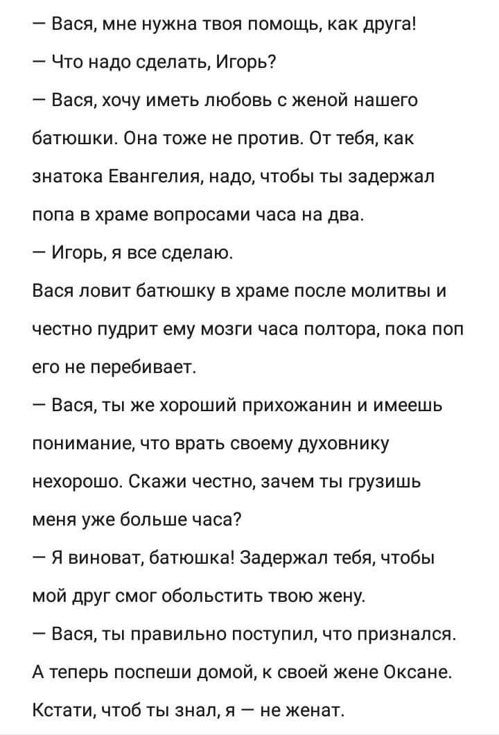 Вася мне нужна твоя помощь как друга Что надо сделать Игорь Васи хочу име7ь любовь с женой нашего батюшки сна тоже не против От тебя как знатока Евангелия надо чтобы ты задержал попа в храме вопросами часа на два Игорь я все сделаю Вася ловит батюшку в храме после молитвы и честно пудрит ему мозги часа полтора пока поп его не перебивает Вася ты же хороший прихожанин и имеешь понимание что врать св