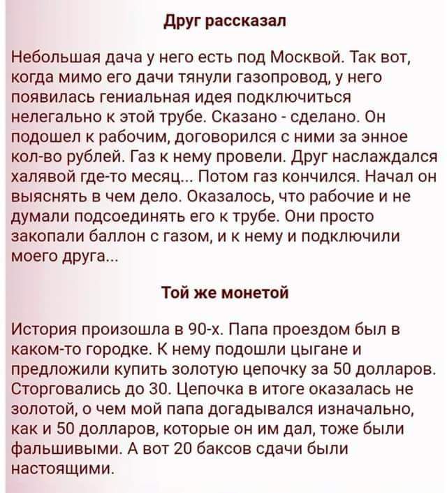 друг расскаип Небольшая дача у него есть под Москвой Так вот когда мимо его дачи тянули газопровод у него появилась гениальная идея подключиться нелегально к этой трубе Сказано _ сделано Он подошел к рабочим договорился с ними за энное кал во рублей Газ нему провели друг наслаждался халявой гдегто месяц Потом газ кончился Начал он выяснять в чем депо оказалось что рабочие и не думали подсоединять 