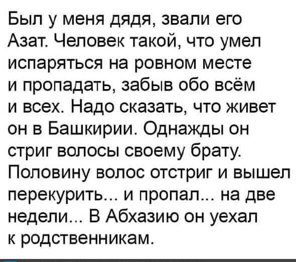 Был у меня дядя звали его Азат Человек такой что умел испаряться на ровном месте и пропадать забыв обо всём и всех Надо сказать что живет он в Башкирии Однажды он стриг волосы своему брату Половину волос отстриг и вышел перекурить и пропал на две недели В Абхазию он уехал к родственникам