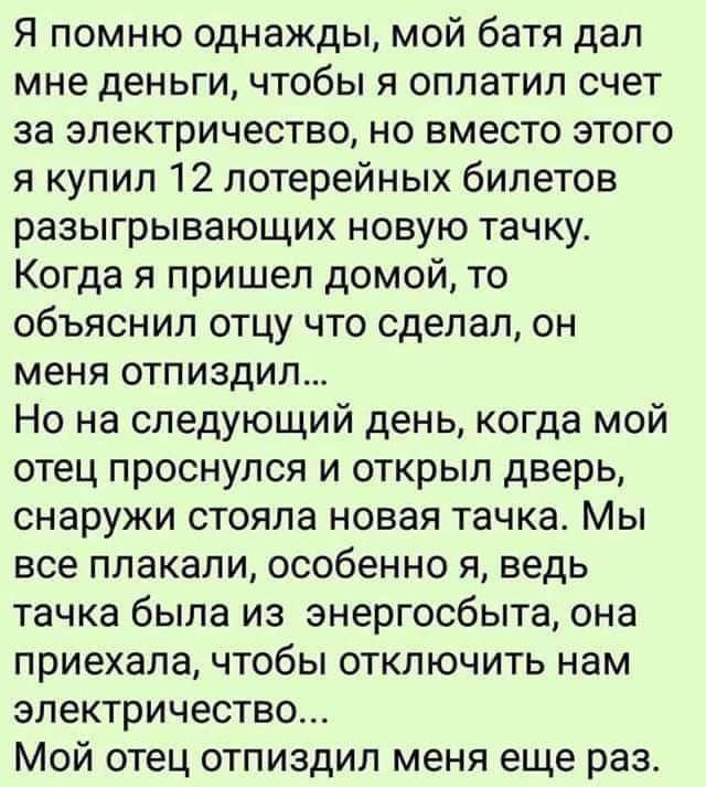 Я помню однажды мой батя дал мне деньги чтобы я оплатил счет за электричество но вместо этого я купил 12 лотерейных билетов разыгрывающих новую тачку Когда я пришел домой то объяснил отцу что сделал он меня отпиздил Но на следующий день когда мой отец проснулся и открыл дверь снаружи стояла новая тачка Мы все плакали особенно я ведь тачка была из знергосбыта она приехала чтобы отключить нам электр