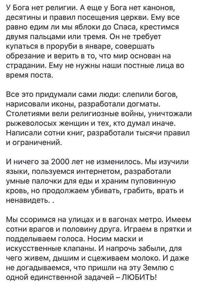 У Бога нет религии А еще у Бога нет канонов десятины и правил посещения церкви Ему все равно едим ли мы яблоки до Спаса крестимся двумя пальцами или тремя Он не требует купаться в проруби в январе совершать обрезание и верить в то что мир основан на страдании Ему не нужны наши постные лица но время поста Все это придумали сами люди слепили богов нарисовали иконы разработали догматы Столегиями вели