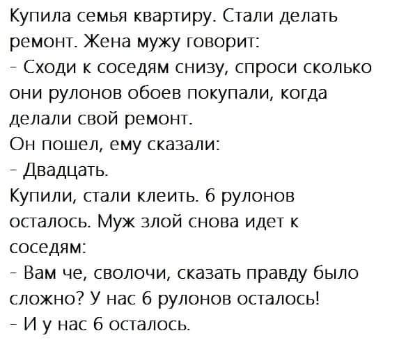 Купила семья квартиру Стали делать ремонт Жена мужу говорит Сходи к соседям снизу спроси сколько они рулонов обоев покупали когда делали свой ремонт Он пошел ему сказали Двадцать Купили сгали клеить б рулонов осталось Мух злой снова идет к соседям Вам че сволочи сказать правду было сложно У нас 6 рулонов осталось 7 И у нас 6 осталось