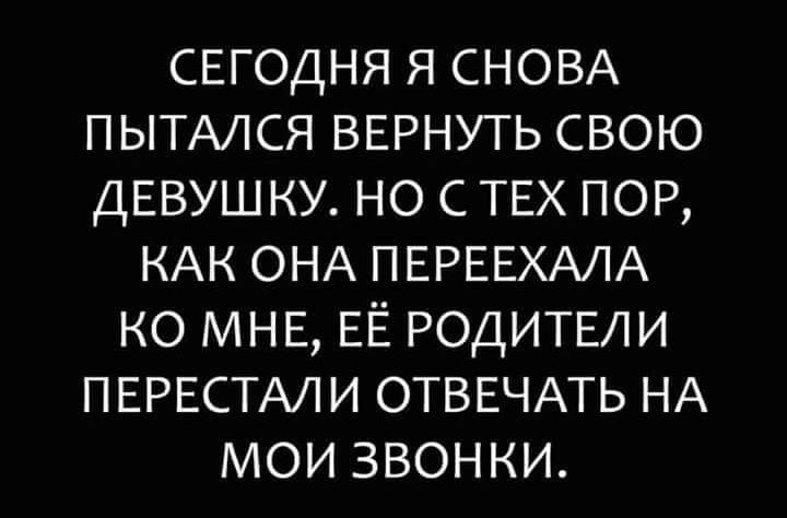 СЕГОДНЯ Я СНОВА ПЫТАЛСЯ ВЕРНУТЬ СВОЮ ДЕВУШКУ НО С ТЕХ ПОР КАК ОНА ПЕРЕЕХАЛА КО МНЕ ЕЁ РОДИТЕЛИ ПЕРЕСТАЛИ ОТВЕЧАТЬ НА МОИ ЗВОНКИ