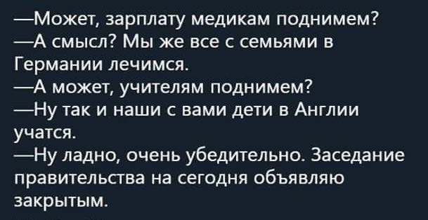 МОжет зарплату медикам поднимем А смысл Мы же все с семьями в Германии лечимся А может учителям поднимем Ну так и наши с вами дети в Англии учатся _Ну ладно очень убедительно Заседание правительства на сегодня объявляю закрытым