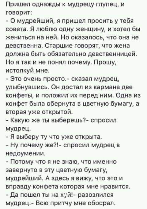 Пришел однажды к мудрецу глупец и говорит 0 мудрейший я пришел просить у тебя совета Я люблю одну женщину и хотел бы жениться на ней Но оказалось что она не девственна Старшие говорят что жена должна быть обязательно девственницей Но я так и не понял почему Прошу истопкуй мне Это очень просто сказал мудрец улыбнувшись Он достал из кармана две конфеты и положил их перед ним Одна из конфет быпа обер