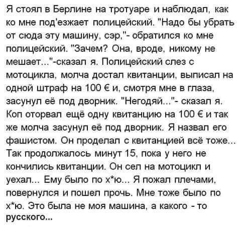 Я стоял в Берлине на тротуаре и наблюдал как ко мне подезжает полицейский Надо бы убрать от сюда эту машину сэр обратился ко мне полицейский Зачем Она авиша никому не мешает сказап я Полицейский слез мотоцикла молча достал квитанции выписал на одной штраф на 100 Е и смотря мне в глаза засунул её под дворник Негодяй сказал я Кол оторвал ещё одну квитанцию на 100 6 и так же молча засунул её под двор