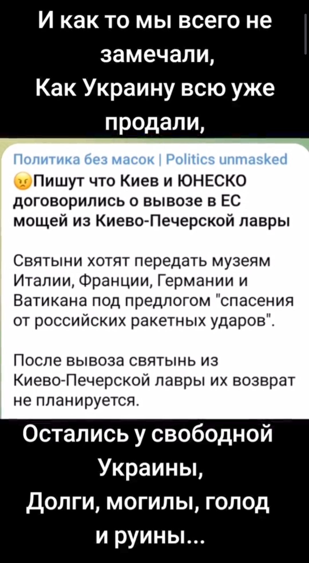 И как то мы всего не замечали Как Украину всю уже продали Пишут что Киев и ЮНЕСКО договорились о вывозе в ЕС мощей из Киево Печерской лавры Святыни хотят передать музеям Италии Франции Германии и Ватикана под предлогом спасения от российских ракетных ударов После вывоза святынь из КиевоАПечерской лавры их возврат не планируется Остались у свободной Украины Долги могилы голод и руины