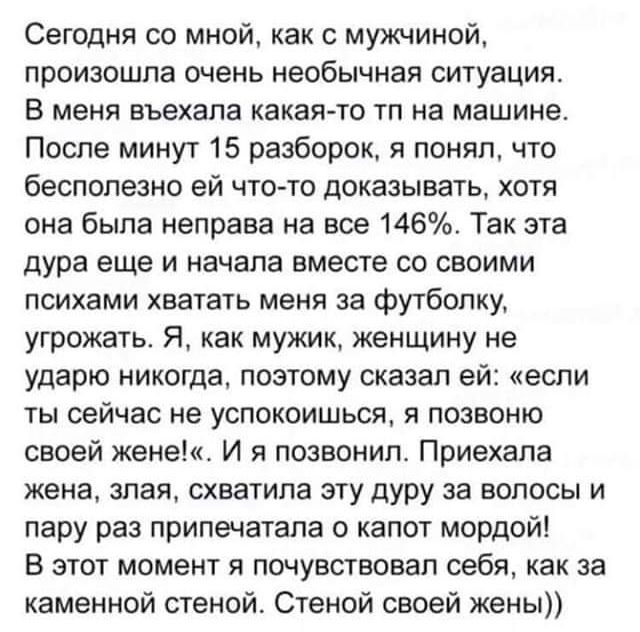 Сегодня со мной как с мужчиной произошла очень необычная ситуация В меня въехала какая то тп на машине После минут 15 разборок в понял что бесполезно ей что то доказывать хотя она была иеправа на все 146 Так эта дура еще и начала вместе со своими психами хватать меня за футболку угрожать Я как мужик женщину не ударю никогда позтому сказал ей если ты сейчас не успокоишься я позвоню своей жене И я п