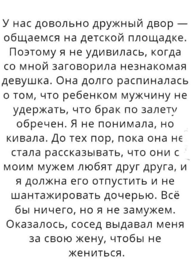 У нас довольно дружный двор общаемся на детской площадке Поэтому я не удивилась когда со мной заговорила незнакомая девушка Она долго распиналась о том что ребенком мужчину не удержать что брак по залету обречен Я не понимала но кивала До тех пор пока она не стала рассказывать что они с моим мужем любят друг друга и я должна его отпустить и не шантажировать дочерью Всё бы ничего но я не замужем Ок