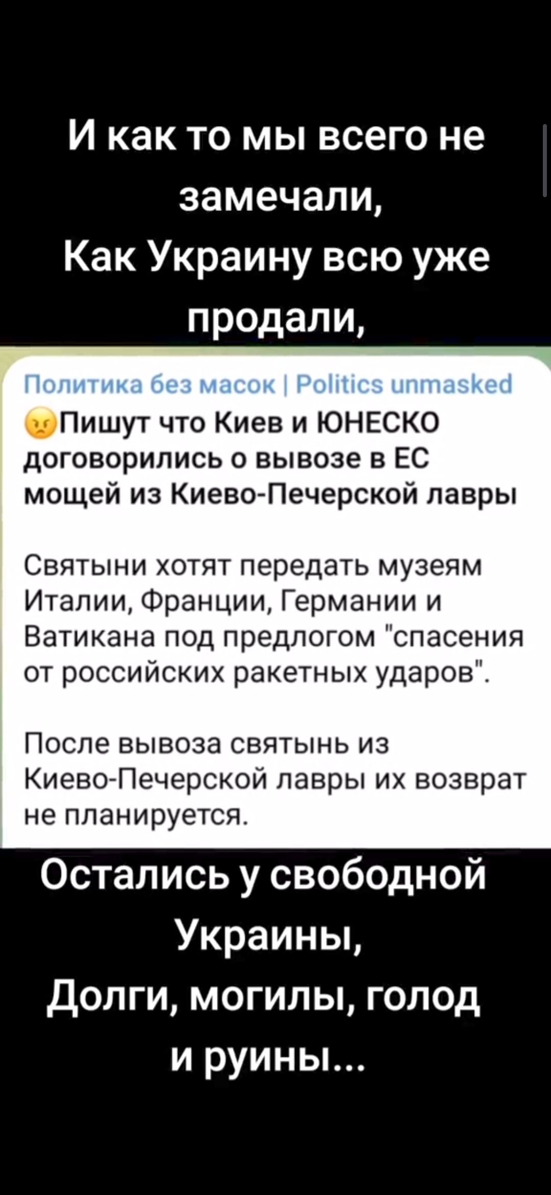 И как то мы всего не замечали Как Украину всю уже продали Пишут что Киев и ЮНЕСКО договорились о вывозе в ЕС мощей из Киево Печерской лавры Святыни хотят передать музеям Италии Франции Германии и Ватикана под предлогом спасения от российских ракетных ударов После вывоза святынь из Киево Печерской лавры их возврат не планируется Остались у свободной Украины Долги могилы голод и руины