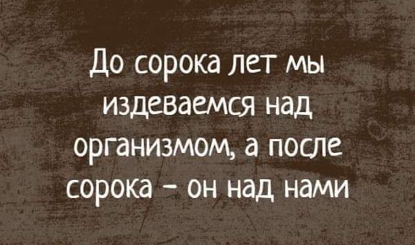 До сорока лет мы издеваемся над организмом а после сорока он над нами