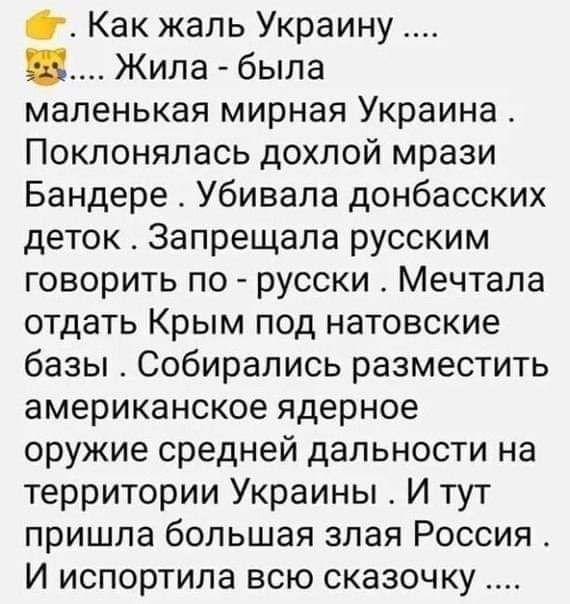 Как жаль Украину Жила была маленькая мирная Украина Поклоняпась дохпой мрази Бандере Убивала донбасских деток Запрещала русским говорить по русски Мечтала отдать Крым под натовские базы Собирались разместить американское ядерное оружие средней дальности на территории Украины И тут пришла большая злая Россия И испортила всю сказочку