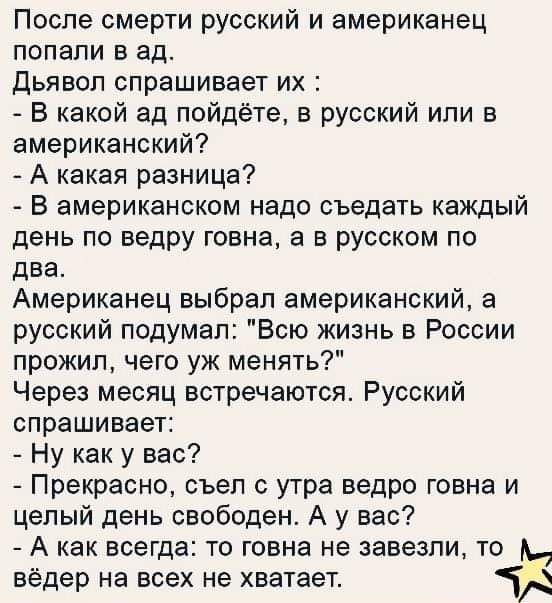После смерти русский и американец попали в ад дьявол спрашивает их В какой ад пойдёте в русский или в американский А какая разница В американском надо съедать каждый день по ведру говна а в русском по два Американец выбрал американский а русский подумал Всю жизнь в России прожил чего уж менять Через месяц встречаются Русский спрашивает Ну как у вас Прекрасно съел с утра ведро говна и целый день св