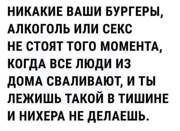 НИКАКИЕ ВАШИ БУРГЕРЫ АЛКОГОЛЬ ИЛИ СЕКС НЕ СТОЯТ ТОГО МОМЕНТА КОГДА ВСЕ ЛЮДИ ИЗ дОМА СВАЛИВАЮТ И ТЫ ЛЕЖИШЬ ТАКОЙ В ТИШИНЕ И НИХЕРА НЕ дЕЛАЕШЬ