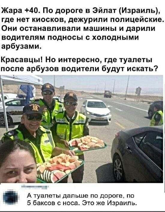 Жара 40 По дороге в Эйлат Израиль где нет киосков дежурили полицейские Они останавливали машины и дарили водителям подносы холодными арбузами Красавцы Но интересно где туалеты после арбузов водители будут искать А туалеты двпьшв по дороге по _ 5 баксов носа Это же Израиль