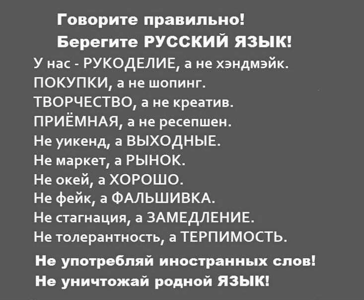 Говорите правильно Берегите РУССКИЙ ЯЗЫК у нас _ РУКОДЕЛИЕ а не хэидмэйк ПОКУПКИ а не шопинг творчество а не креатив ПРИЁМНАЯ а не ресепшен Не уикенд а выходныв Не маркет а РЫНОК Не окей а ХОРОШО Не фейк а ФАЛЬШИВКА Не стагнации а ЗАМЕДЛЕНИЕ Не толерантность а терпимость Не употребил й иностранных слов Не уиичюжай виной ЯЗЫК