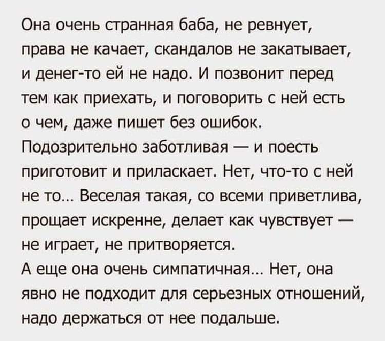 Она очень странная баба не ревнует права не качает скандалов не закатывает и денег то ей не надо И позвонит перед тем как приехать и поговорить с ней есть о чем даже пишет без ошибок Подозрительно заботливая и поесть приготовит и припаскает Нет что то с ней не то Веселая такая со всеми приветлива прощает искренне делает как чувствует не играет не притворяется А еще она очень симпатичная Нет она яв