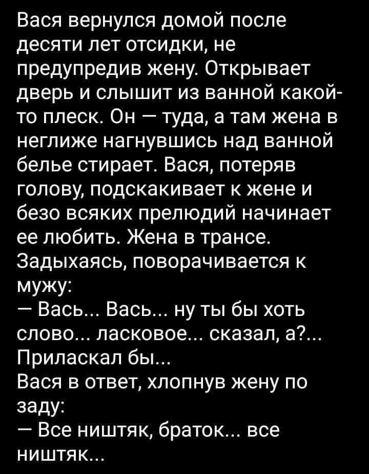 Вася вернулся домой после десяти лет отсидки не предупредив жену Открывает дверь и слышит из ванной какой то ппеск Он туда а там жена в неглиже НЗГНУВШИСЬ над ВЭННОЙ белье стирает Вася потеряв голову подскакивает к жене и безо всяких препюдий начинает ее любить Жена в трансе Задыхаясь поворачивается к мужу Вась Весь ну ты бы хоть слово ласковое сказал а Припаскал бы Вася в ответ хлопнув жену по за