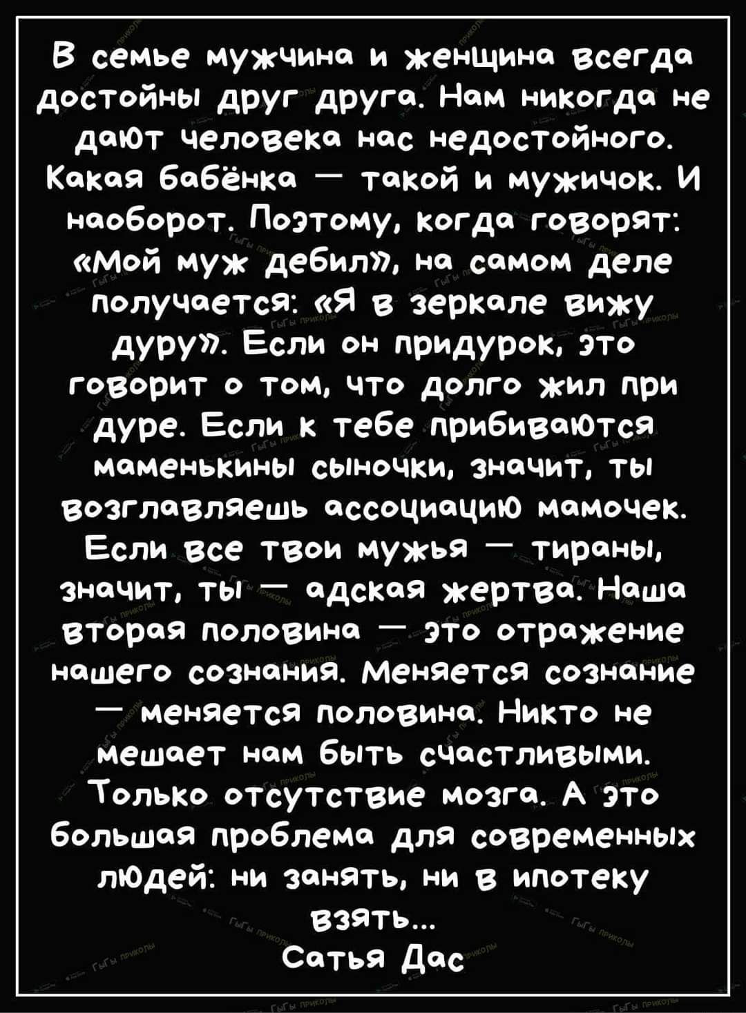 В сеиье мужчина и женщииа всегда дэстойны друг друга Нам никогда не дают человеКа нас едостойного Какая Бабёнка такой и мужичок И наоборот Поэтому когда говорят мой муж дебил иа самом деле получается Я в зеркале вижу дуруп Если питвок это говорит а там что долго жил при дуре Если к тебе прибиваются Маменькины сыночки значит ты возглавляешь ассоциацию иамачек Если все твои мужья Тираны значит ты ад