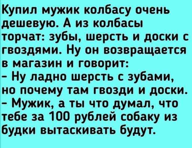 Купил мужик колбасу очень дешевую А из колбасы торчат зубы шерсть и доски гвоздями Ну он возвращается в магазин и говорит Ну ладно шерсть зубами но почему там гвозди и доски Мужик а ты что думал что тебе за 100 рублей собаку из будки вытаскивать будут