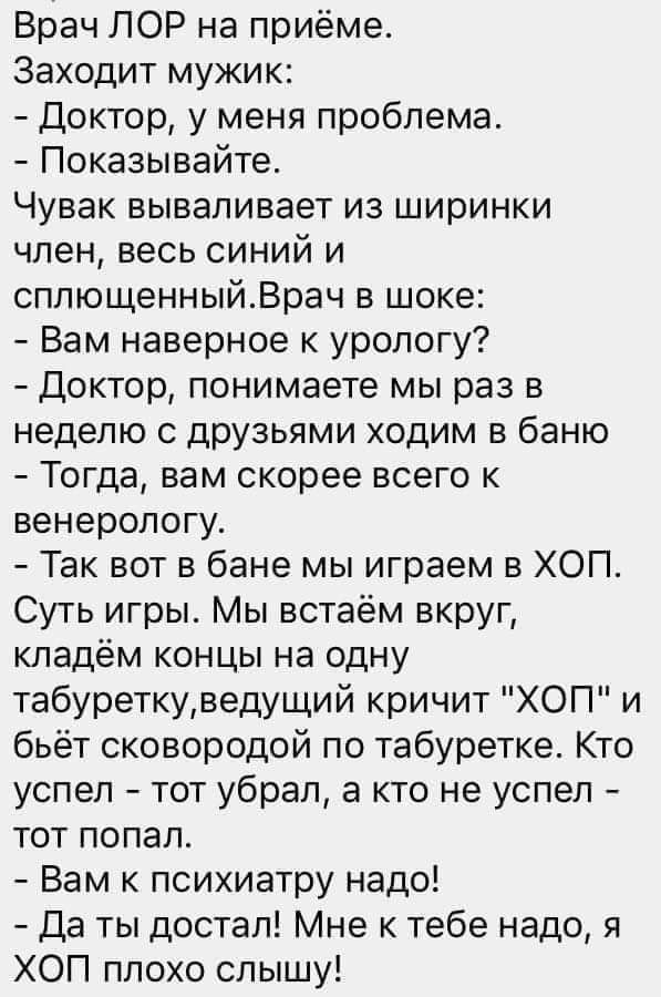 Врач ПСР на приёме Заходит мужик Доктор у меня проблема Показывайте Чувак вываливает из ширинки член весь синий и сплющенныйВрач в шоке Вам наверное к урологу Доктор понимаете мы раз в неделю с друзьями ходим в баню Тогда вам скорее всего к венерологу Так вот в бане мы играем в ХОП Суть игры Мы встаём вкруг кладём концы на одну табуреткуведущий кричит ХОП и бьёт сковородой по табуретке Кто успел т