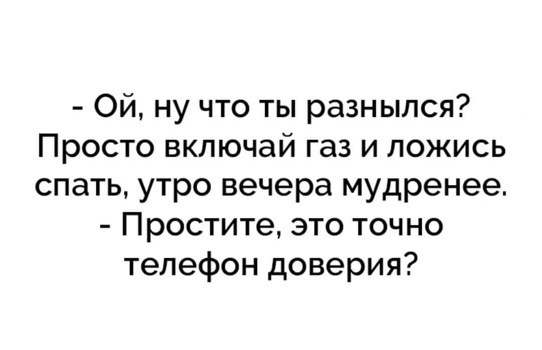 Ой ну что ты разныпся Просто включай газ и пожись спать утро вечера мудренее Простите это точно телефон доверия