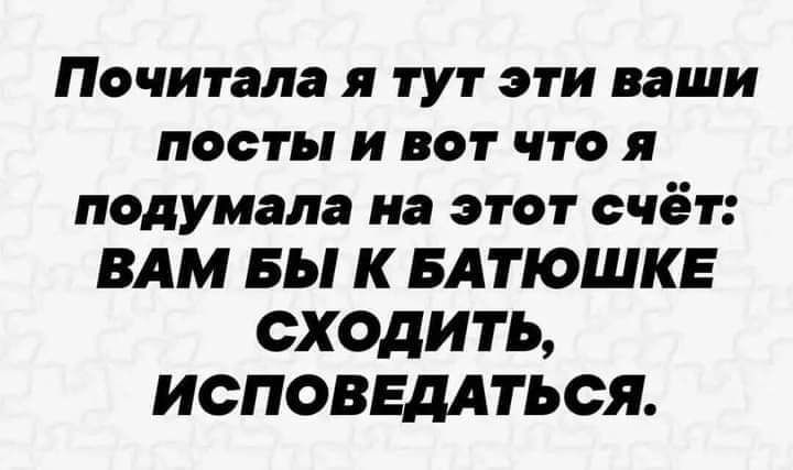 Почитала я тут эти ваши посты и вот что я подумала на этот счёт ВАМ вы К БАТЮШКЕ сходить ИСПОВЕДАТЬСЯ