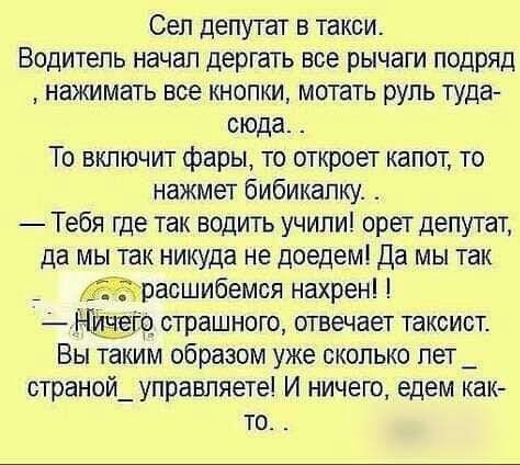 Сеп депутат в такси Водитель начал дергать все рычаги подряд нажимать все кнопки мотать руль туда сюда То включит фары то откроет капот то нажмет бибикапку Тебя где так водить учили орет депутат да мы так никуда не поедем Да мы так расшибемся нахрен го страшного отвечает таксист Вы таким образом уже сколько лет _ страной_ управляете И ничего едем как то