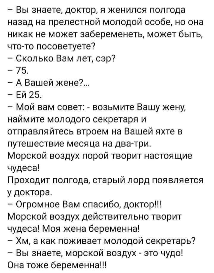 Вы знаете доктор я женился полгода назад на прелестной молодой особе но она никак не может забеременеть может быть что то посоветуете Сколько Вам лет сэр 75 А Вашей жене ЕЙ 25 Мой вам совет возьмите Вашу жену наймите молодого секретаря и отправляйтесь втроем на Вашей яхте в путешествие месяца на дватри Морской воздух порой творит настоящие чудеса Проходит полгода старый лорд появляется у доктора О