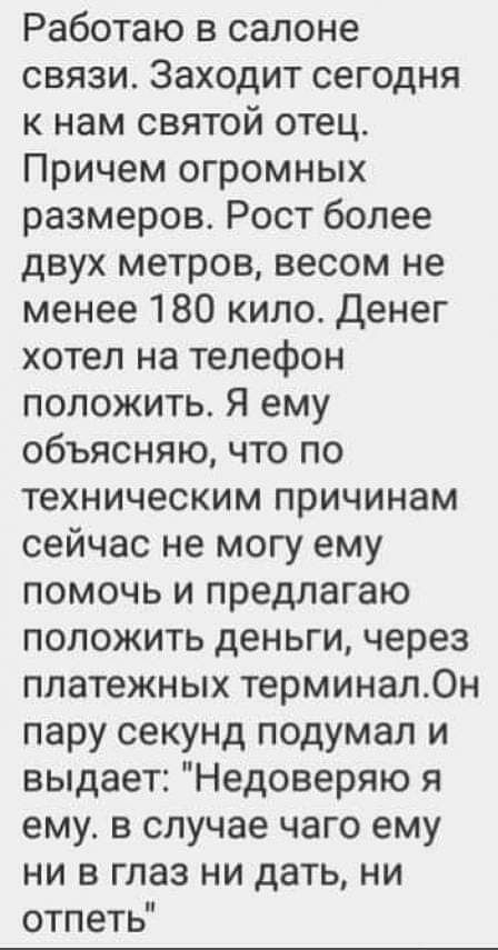 Работаю в салоне связи Заходит сегодня к нам святой отец Причем огромных размеров Рост более двух метров весом не менее 180 кило Денег хотел на телефон положить Я ему объясняю что по техническим причинам сейчас не могу ему помочь и предлагаю положить деньги через платежных терминал0н пару секунд подумал и выдает Недоверяю я ему в случае чего ему ни в глаз ни дать ни отпеть