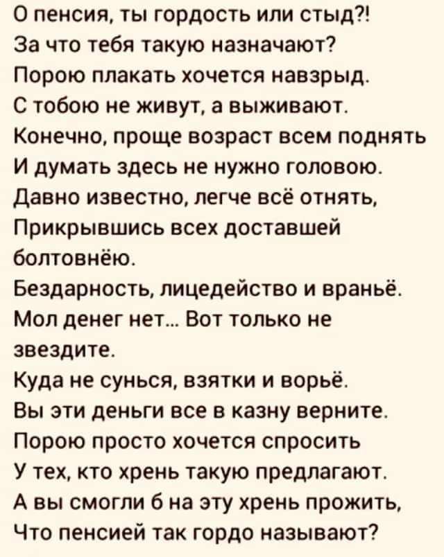 О пенсии ты гордость или стыд За что тебя такую назначают Порою плакать хочется наварыд С тобою не живут а выживают Конечно проще возраст всем поднять и думать здесь не нужно головою Давно известно легче всё отнять Прикрывшись всех доставшей болтовнёю Бездерность лицедейство и враньё Мол денег нет Вот только не звездите Куда не сунься взятки и ворьё Вы эти деньги все в казну верните Порою просто х