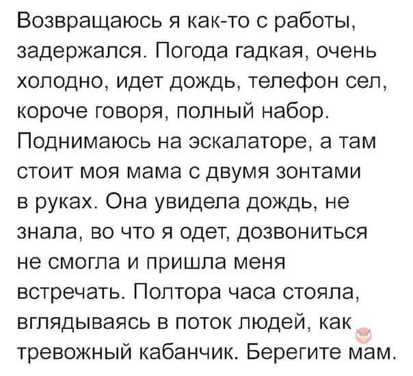 Возвращаюсь я как то с работы задержался Погода гадкая очень холодно идет дождь телефон сел короче говоря полный набор Поднимаюсь на эскалаторе а там стоит моя мама с двумя зонтами в руках Она увидела дождь не знала во что я одет дозвониться не смогла и пришла меня встречать Полтора часа стояла вглядываясь в поток людей как тревожный кабанчик Берегите мам