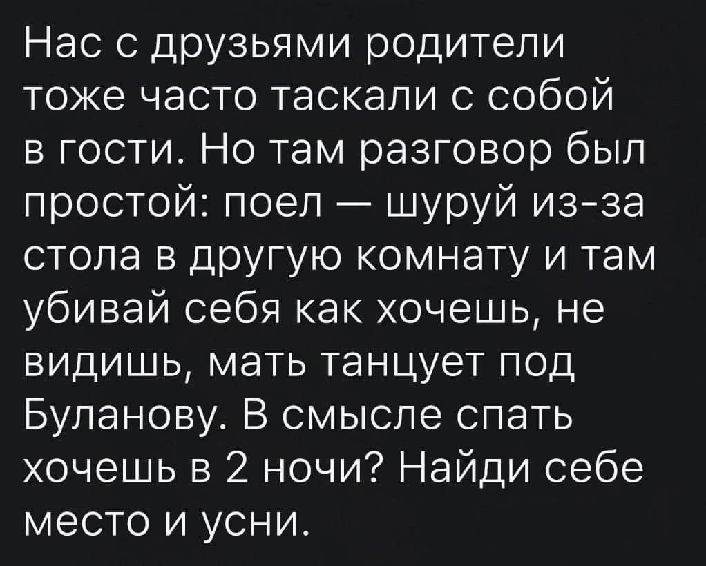 Нас с друзьями родители тоже часто таскали с собой в гости Но там разговор был простой поел шуруй изза стола в другую комнату и там убивай себя как хочешь не видишь мать танцует под Буланову В смысле спать хочешь в 2 ночи Найди себе место и усни