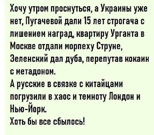 Хочу утром проснуться а Украины уже нет Пугачевой дали 15 лет строгача с лишением наград квартиру Урганта в Москве отдали норпеху Струке Зеленский дал дуба перепутав кокаин о метадонон А русские в связке с китайцами погрузили в хаос и темноту Лондон и Нью Йорк Хоть бы все сбылось