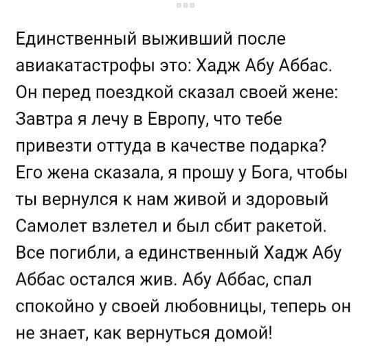 Единственный выживший после авиакатастрофы это Хадж Абу Аббас Он перед поездкой сказал своей жене Завтра Я лечу в Европу что тебе привезти оттуда в качестве подарка Его жена сказала я прошу у Бога чтобы ты вернулся к нам живой и здоровый Самолет взлетел и был сбит ракетой Все погибли а единственный Хадж Абу Аббас остался жив Абу Аббас спал спокойно у своей любовницы теперь он не знает как вернутьс