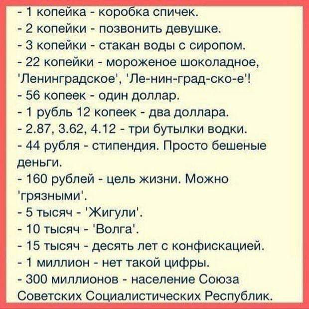 копеика каро ка спичек 2 копейки позвонить девушке 3 копейки стакан воды сиропом 22 копейки мороженое шоколадное Ленинградское Ле нин градско е 56 копеек один доллар 1 рубль 12 копеек два доллара 237 362 412 три бутылки водки 44 рубля стипендия Просто бешеные деньги 160 рублей цепь жизни Можно грязнымиЕ 5 тысяч Жигули 10 тысяч Вопга 15 тысяч десять лет с конфискацией 1 миллион нет такой цифры 300 