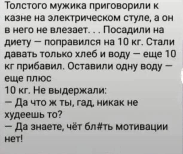 Толстого мужика приговорили к казне на электрическом ступе а он в него не влезает Посадили на диету поправился на 10 кг Огапи давать только хлеб и воду еще 10 кг прибавил Оставили одну воду еще плюс 10 кг Не выдержали да что ж ты гад никак не худеешь то да знаете чёт бить мотивации нет