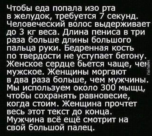 Чтобы еда попала изо рта в желудок требуется 7 секунд Человеческий волос выдерживает до 3 кг веса длина пениса в три раза больше длины большого пальца руки Бедренная кость по твердости не уступает бетону Женское сердце бьется чаще чем мужское Женщины моргают в два раза больше чем мужчины Мы используем около 300 мыщц чтобы сохранять равновесие когда стоим Женщина прочтет весь этот тексг до конца Му