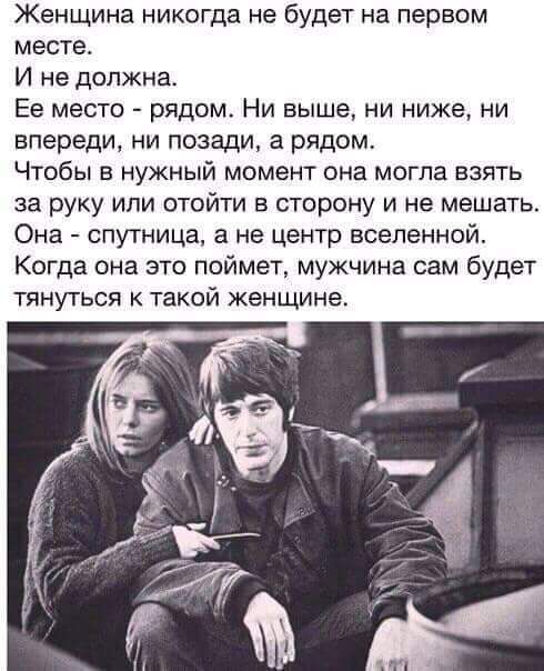Женщина никогда не будет на первом месте И не должна Ее место рядом Ни выше ни ниже ни впереди ни позади а рядом Чтобы в нужный момент она могла взять за руку или отойти в сторону и не мешать Она спутница а не центр вселенной Когда она это поймет мужчина сам будет тянуться к такой женщине