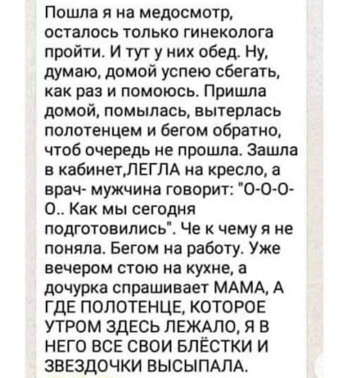 Пошла я на медосмотр осталось только гинеколога пройти И тут у них обед Ну думаю домой успею сбегать как раз и помоюсь Пришла домой помыпась вытерпась полотенцем и бегом обратно чтоб очередь не прошла Зашла в кабинетПЕГПА на кресло 3 врач мужчина говорит 0 0 0 0 Как мы сегодня подготовилисьі Че чему я не поняла Бегом на работу Уже вечером стою на кухне а дочурка спрашивает МАМА А ГДЕ ПОПОТЕНЦЕ КОТ