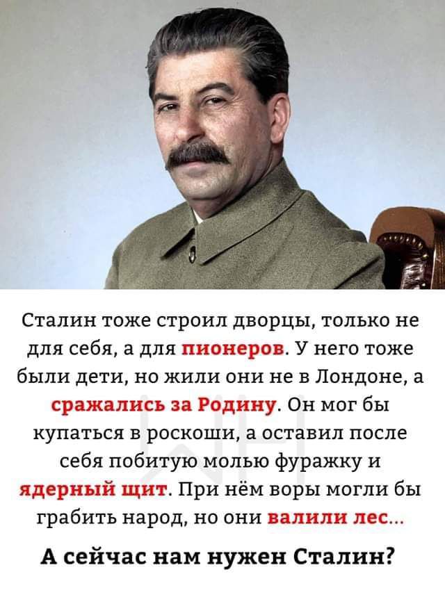 Сталин тоже строил дворцы только не для себя а для пионера У него тоже были дети на жили они не в Лондоне в сражались за Родину Он мог бы купаться в роскоши в оставил после себя побитую молью фуражку и ядерный щит При нём воры могли бы грабить народ не они или пес А сейчас нам нужен Сталин