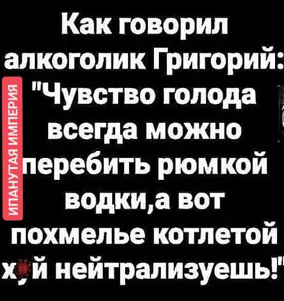 Как говорил алкоголик Григорий Чувство голода Ё всегда можно Ёперебить рюмкой водкиа вот похмелье котлетой х й нейтрализуешь