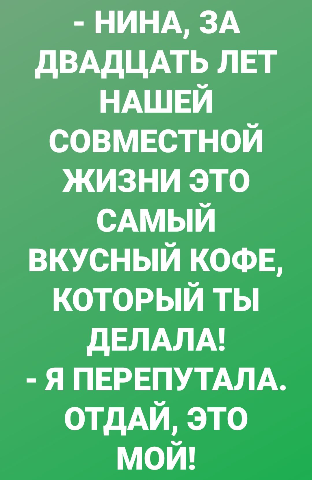 НИНА ЗА дВАдЦАТЬ ЛЕТ НАШЕЙ совмвстной жизни это сдмый вкусный КОФЕ который ты дЕЛАЛА я ПЕРЕПУТАЛА ОТДАЙ это мой