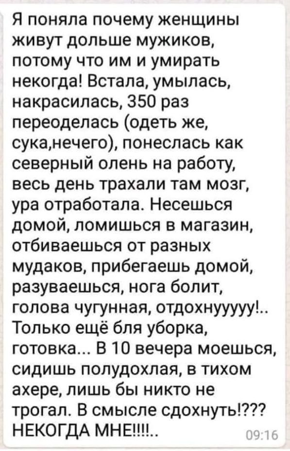 Я поняла почему женщины живут дольше мужиков потому что им и умирать некогда Встала умылась накрасилась 350 раз переоделась одеть же суканечего понеслась как северный олень на работу весь день трахали там мозг ура отработала Несешься домой ломишься в магазин отбиваешься от разных мудаков прибегаешь домой разуваешься нога болит голова чугунная отдохнууууу Только ещё бля уборка готовка В 10 вечера м